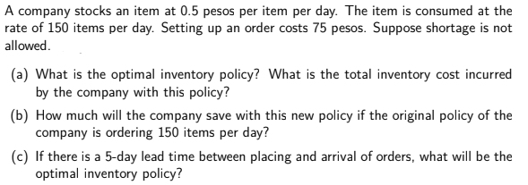 A company stocks an item at 0.5 pesos per item per day. The item is consumed at the
rate of 150 items per day. Setting up an order costs 75 pesos. Suppose shortage is not
allowed.
(a) What is the optimal inventory policy? What is the total inventory cost incurred
by the company with this policy?
(b) How much will the company save with this new policy if the original policy of the
company is ordering 150 items per day?
(c) If there is a 5-day lead time between placing and arrival of orders, what will be the
optimal inventory policy?
