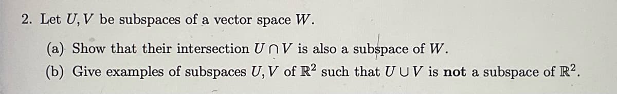 2. Let U, V be subspaces of a vector space W.
(a) Show that their intersection UnV is also a subspace of W.
(b) Give examples of subspaces U, V of R2 such that U UV is not a subspace of R².
