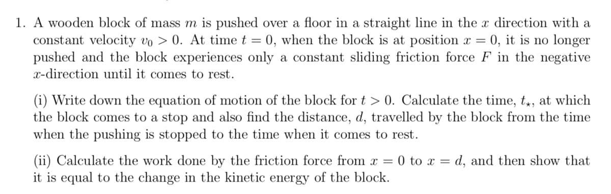 1. A wooden block of mass m is pushed over a floor in a straight line in the x direction with a
constant velocity vo > 0. At time t = 0, when the block is at position x = 0, it is no longer
pushed and the block experiences only a constant sliding friction force F in the negative
x-direction until it comes to rest.
(i) Write down the equation of motion of the block for t > 0. Calculate the time, tx, at which
the block comes to a stop and also find the distance, d, travelled by the block from the time
when the pushing is stopped to the time when it comes to rest.
(ii) Calculate the work done by the friction force from x = 0 to xd, and then show that
it is equal to the change in the kinetic energy of the block.