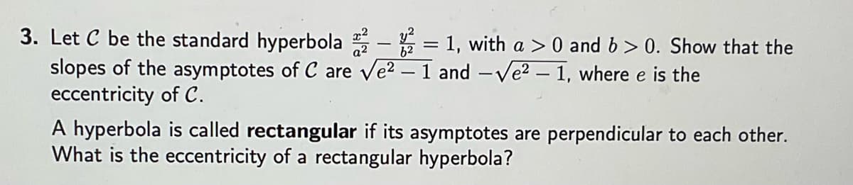 3. Let C be the standard hyperbola ²2 - 2 = 1, with a > 0 and b>0. Show that the
slopes of the asymptotes of C are √e² - 1 and - Ve² - 1, where e is the
eccentricity of C.
A hyperbola is called rectangular if its asymptotes are perpendicular to each other.
What is the eccentricity of a rectangular hyperbola?