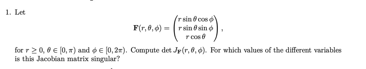1. Let
r sin cos
F(r, 0, 0) =
r sin 0 sin
r cos
for r≥ 0, 0 € [0,π) and Є [0,2π). Compute det JF (r, 0, 0). For which values of the different variables
is this Jacobian matrix singular?