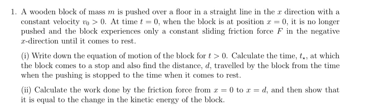 1. A wooden block of mass m is pushed over a floor in a straight line in the x direction with a
constant velocity vo > 0. At time t = 0, when the block is at position x = 0, it is no longer
pushed and the block experiences only a constant sliding friction force F in the negative
x-direction until it comes to rest.
(i) Write down the equation of motion of the block for t > 0. Calculate the time, tx, at which
the block comes to a stop and also find the distance, d, travelled by the block from the time
when the pushing is stopped to the time when it comes to rest.
(ii) Calculate the work done by the friction force from x = 0 to x = d, and then show that
it is equal to the change in the kinetic energy of the block.