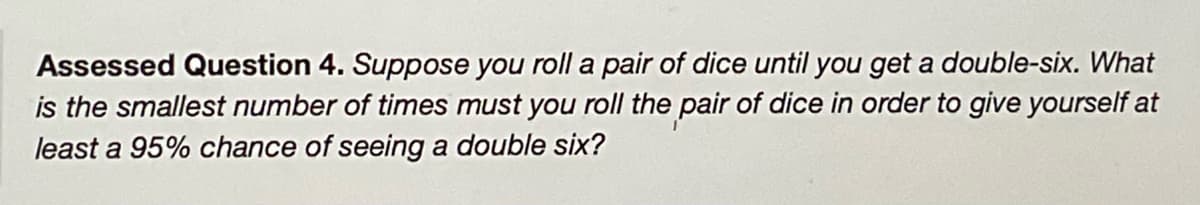 Assessed Question 4. Suppose you roll a pair of dice until you get a double-six. What
is the smallest number of times must you roll the pair of dice in order to give yourself at
least a 95% chance of seeing a double six?