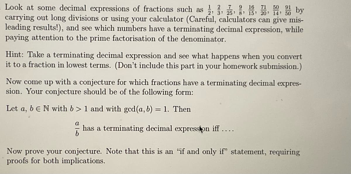 12 7 9 16 71 50
Look at some decimal expressions of fractions such as 1, 3, 5, 8, 15, 2014 50 by
carrying out long divisions or using your calculator (Careful, calculators can give mis-
leading results!), and see which numbers have a terminating decimal expression, while
paying attention to the prime factorisation of the denominator.
Hint: Take a terminating decimal expression and see what happens when you convert
it to a fraction in lowest terms. (Don't include this part in your homework submission.)
Now come up with a conjecture for which fractions have a terminating decimal expres-
sion. Your conjecture should be of the following form:
Let a, beN with b>1 and with gcd (a, b) = 1. Then
음
has a terminating decimal expression iff ....
Now prove your conjecture. Note that this is an "if and only if" statement, requiring
proofs for both implications.