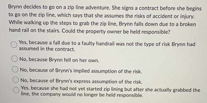 Brynn decides to go on a zip line adventure. She signs a contract before she begins
to go on the zip line, which says that she assumes the risks of accident or injury.
While walking up the steps to grab the zip line, Brynn falls down due to a broken
hand rail on the stairs. Could the property owner be held responsible?
Yes, because a fall due to a faulty handrail was not the type of risk Brynn had
assumed in the contract.
No, because Brynn fell on her own.
O No, because of Brynn's implied assumption of the risk.
No, because of Brynn's express assumption of the risk.
Yes, because she had not yet started zip lining but after she actually grabbed the
line, the company would no longer be held responsible.
