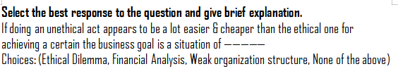 Select the best response to the question and give brief explanation.
If doing an unethical act appears to be a lot easier & cheaper than the ethical one for
achieving a certain the business goal is a situation of ----
Choices: (Ethical Dilemma, Financial Analysis, Weak organization structure, None of the above)
