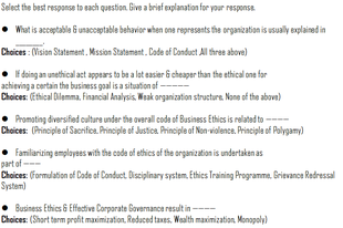 Select the best response to each question. Give a brief explanation for your response
What is acceptable G unacceptable behavior when ona represents the organization is usually explained in
Choices : (Vision Statement. Mssion Statament. Code of Conduct Al three above)
• Fdoing an unethical act appears to be a lat easier & cheaper than the ethical one far
achieving a certain the business goal is a situation of --
Choices: (Ethical Dilemma. Financial Analysis, Weak organization structure. None of the above)
• Promating diversified culture under the overall coda of Business Ethics is related to ----
Choices: (Principle of Sacnifica. Principle of Justica Principle of Non-violence. Principle of Polygamy)
• Familariting amplayaes with the coda of ethics ef the organization is undertaken as
part of --
Choices: (Formulation of Code of Conduct. Disciplinary system. Ethies Training Programme. Brievance Redressal
System)
• Business Ethics & Effctive Corparate Bovemance result in-
Choices: (Short term proft maximization, Reduced taxes, Wealth maximization. Monopoly)

