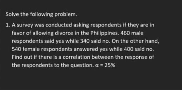 Solve the following problem.
1. A survey was conducted asking respondents if they are in
favor of allowing divorce in the Philippines. 460 male
respondents said yes while 340 said no. On the other hand,
540 female respondents answered yes while 400 said no.
Find out if there is a correlation between the response of
the respondents to the question. a 25%
