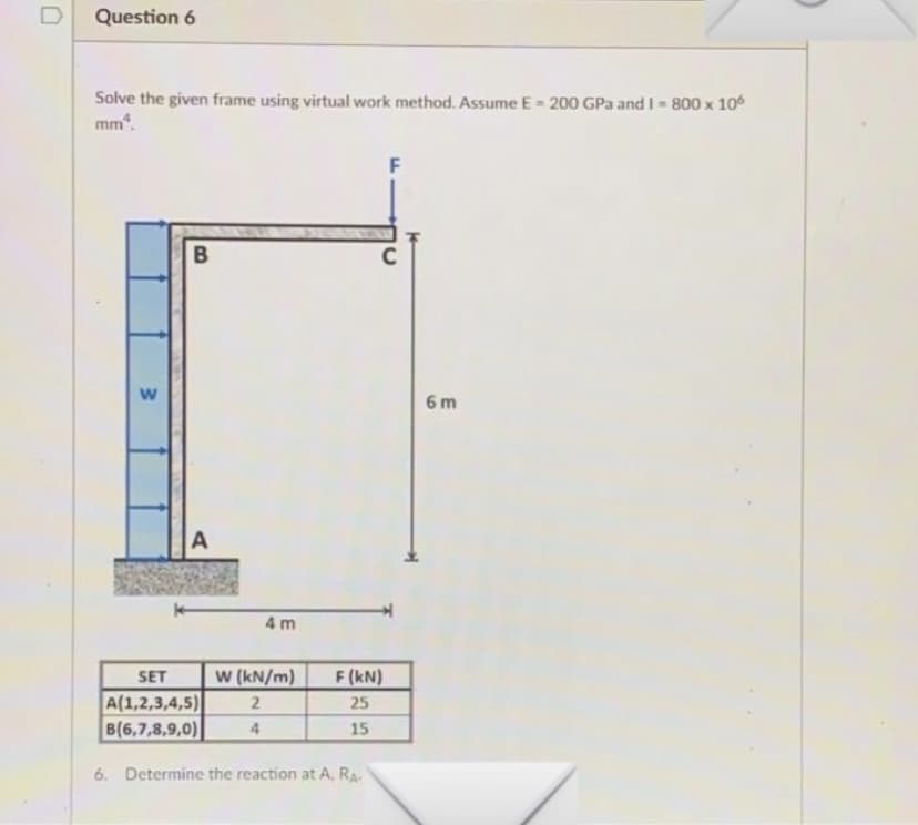 Question 6
Solve the given frame using virtual work method. Assume E- 200 GPa and I - 800 x 10
mm.
6 m
A
4 m
SET
W (kN/m)
F (kN)
A(1,2,3,4,5)
B(6,7,8,9,0)
2
25
4.
15
6. Determine the reaction at A, RA
F.
w/
