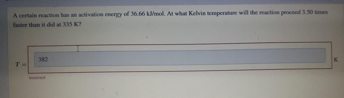 A certain reaction has an activation energy of 36.66 kJ/mol. At what Kelvin temperature will the reaction proceed 3.50 times
faster than it did at 335 K?
382
K
T =
Incorrect
