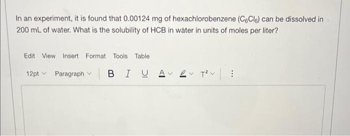 In an experiment, it is found that 0.00124 mg of hexachlorobenzene (CeCla) can be dissolved in
200 mL of water. What is the solubility of HCB in water in units of moles per liter?
Edit View Insert Format Tools Table
12pt v Paragraph v
BIUA
