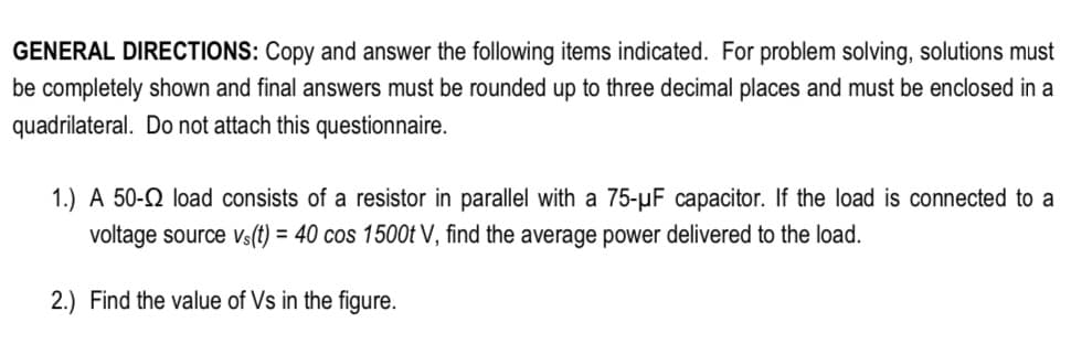 GENERAL DIRECTIONS: Copy and answer the following items indicated. For problem solving, solutions must
be completely shown and final answers must be rounded up to three decimal places and must be enclosed in a
quadrilateral. Do not attach this questionnaire.
1.) A 50-2 load consists of a resistor in parallel with a 75-µF capacitor. If the load is connected to a
voltage source vs(t) = 40 cos 1500t V, find the average power delivered to the load.
2.) Find the value of Vs in the figure.
