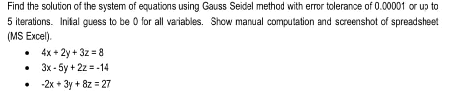 Find the solution of the system of equations using Gauss Seidel method with error tolerance of 0.00001 or up to
5 iterations. Initial guess to be 0 for all variables. Show manual computation and screenshot of spreadsheet
(MS Excel).
•
4x + 2y + 3z = 8
3x - 5y + 2z = -14
-2x + 3y + 8z = 27