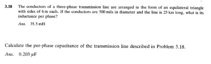 3.18 The conductors of a three-phase transmission line are arranged in the form of an equilateral triangle
with sides of 6 m each. If the conductors are 500 mils in diameter and the line is 25 km long, what is its
inductance per phase?
Ans. 35.5 mH
Calculate the per-phase capacitance of the transmission line described in Problem 3.18.
Ans. 0.203 uF