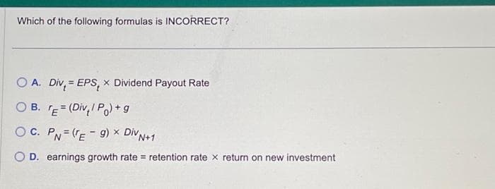 Which of the following formulas is INCORRECT?
O A. Div = EPS, X Dividend Payout Rate
OB. TE= (Div/P)+g
OC. PN(Eg) × Div N+1
O D. earnings growth rate= retention rate x return on new investment