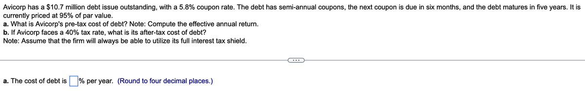 Avicorp has a $10.7 million debt issue outstanding, with a 5.8% coupon rate. The debt has semi-annual coupons, the next coupon is due in six months, and the debt matures in five years. It is
currently priced at 95% of par value.
a. What is Avicorp's pre-tax cost of debt? Note: Compute the effective annual return.
b. If Avicorp faces a 40% tax rate, what is its after-tax cost of debt?
Note: Assume that the firm will always be able to utilize its full interest tax shield.
a. The cost of debt is % per year. (Round to four decimal places.)