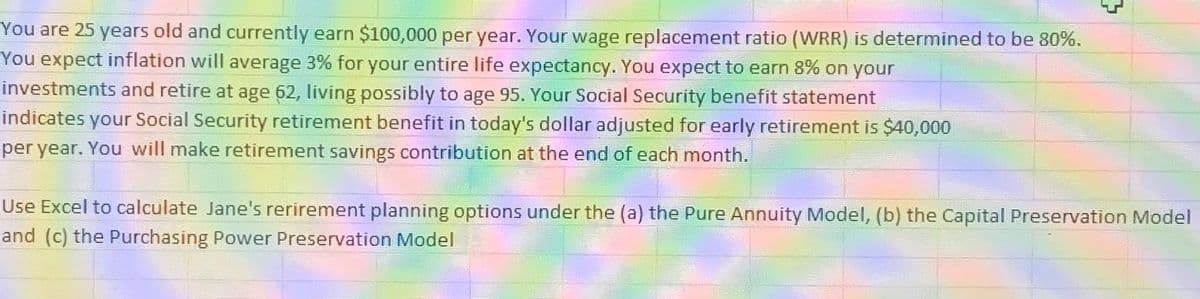 You are 25 years old and currently earn $100,000 per year. Your wage replacement ratio (WRR) is determined to be 80%.
You expect inflation will average 3% for your entire life expectancy. You expect to earn 8% on your
investments and retire at age 62, living possibly to age 95. Your Social Security benefit statement
indicates your Social Security retirement benefit in today's dollar adjusted for early retirement is $40,000
per year. You will make retirement savings contribution at the end of each month.
{
Use Excel to calculate Jane's rerirement planning options under the (a) the Pure Annuity Model, (b) the Capital Preservation Model
and (c) the Purchasing Power Preservation Model