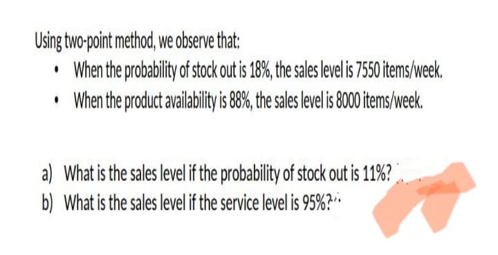 Using two-point method, we observe that:
• When the probability of stock out is 18%, the sales level is 7550 items/week.
• When the product availability s8%, the sales levelis 800items/week.
a) What is the sales level if the probability of stock out is 11%?
b) What is the sales level if the service level is 95%?-

