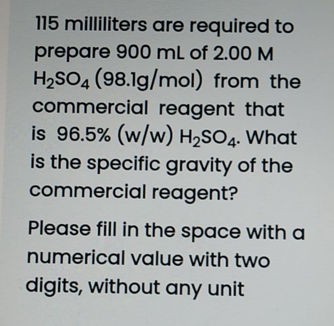 115 milliliters are required to
prepare 900 mL of 2.00 M
H2SO4 (98.1g/mol) from the
commercial reagent that
is 96.5% (w/w) H2SO4. What
is the specific gravity of the
commercial reagent?
Please fill in the space with a
numerical value with two
digits, without any unit

