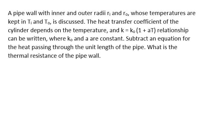 A pipe wall with inner and outer radii r, and ro, whose temperatures are
kept in Tj and To, is discussed. The heat transfer coefficient of the
cylinder depends on the temperature, and k = ko (1 + aT) relationship
can be written, where k, and a are constant. Subtract an equation for
the heat passing through the unit length of the pipe. What is the
thermal resistance of the pipe wall.
