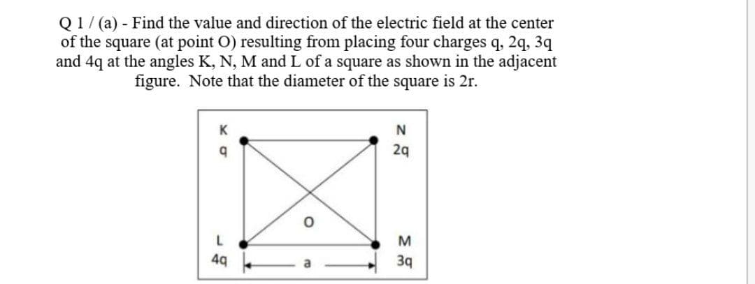 Q1/ (a) - Find the value and direction of the electric field at the center
of the square (at point O) resulting from placing four charges q, 2q, 3q
and 4q at the angles K, N, M and L of a square as shown in the adjacent
figure. Note that the diameter of the square is 2r.
K
29
M
49
3q
