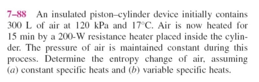 7-88 An insulated piston-cylinder device initially contains
300 L of air at 120 kPa and 17°C. Air is now heated for
15 min by a 200-W resistance heater placed inside the cylin-
der. The pressure of air is maintained constant during this
process. Determine the entropy change of air, assuming
(a) constant specific heats and (b) variable specific heats.
