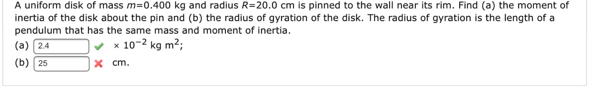 A uniform disk of mass m=0.400 kg and radius R=20.0 cm is pinned to the wall near its rim. Find (a) the moment of
inertia of the disk about the pin and (b) the radius of gyration of the disk. The radius of gyration is the length of a
pendulum that has the same mass and moment of inertia.
(а) 2.4
x 10-2 kg m²;
(b) 25
X cm.
