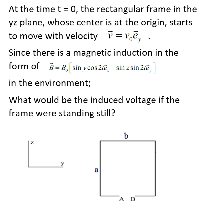 At the time t = 0, the rectangular frame in the
yz plane, whose center is at the origin, starts
to move with velocity v = v,e, .
Since there is a magnetic induction in the
form of B= B, sin ycos 2tē, +sin z sin 2tē,
in the environment;
What would be the induced voltage if the
frame were standing still?
b
a
А в
