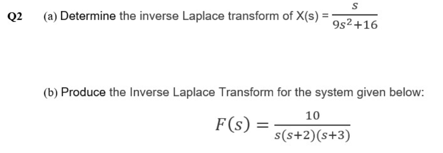 Q2
(a) Determine the inverse Laplace transform of X(s)
9s2+16
(b) Produce the Inverse Laplace Transform for the system given below:
10
F(s) :
s(s+2)(s+3)
