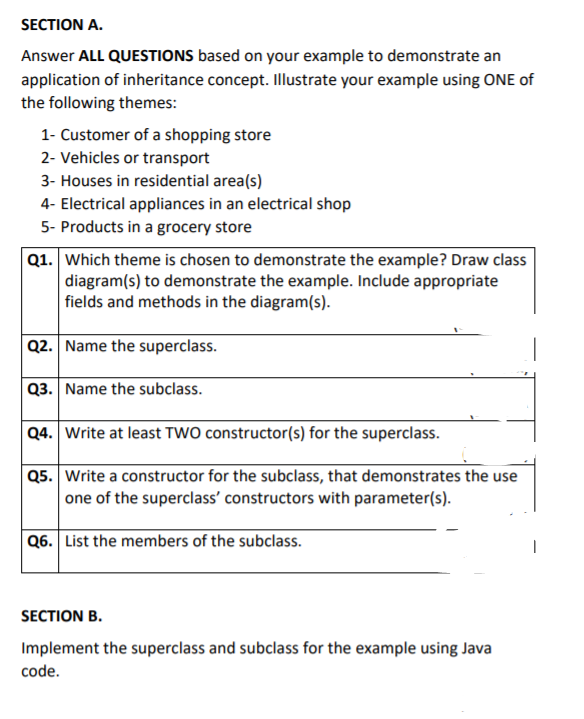 SECTION A.
Answer ALL QUESTIONS based on your example to demonstrate an
application of inheritance concept. Illustrate your example using ONE of
the following themes:
1- Customer of a shopping store
2- Vehicles or transport
3- Houses in residential area(s)
4- Electrical appliances in an electrical shop
5- Products in a grocery store
Q1. Which theme is chosen to demonstrate the example? Draw class
diagram(s) to demonstrate the example. Include appropriate
fields and methods in the diagram(s).
Q2. Name the superclass.
Q3. Name the subclass.
Q4. Write at least TWO constructor(s) for the superclass.
Q5. Write a constructor for the subclass, that demonstrates the use
one of the superclass' constructors with parameter(s).
Q6. List the members of the subclass.
SECTION B.
Implement the superclass and subclass for the example using Java
code.
