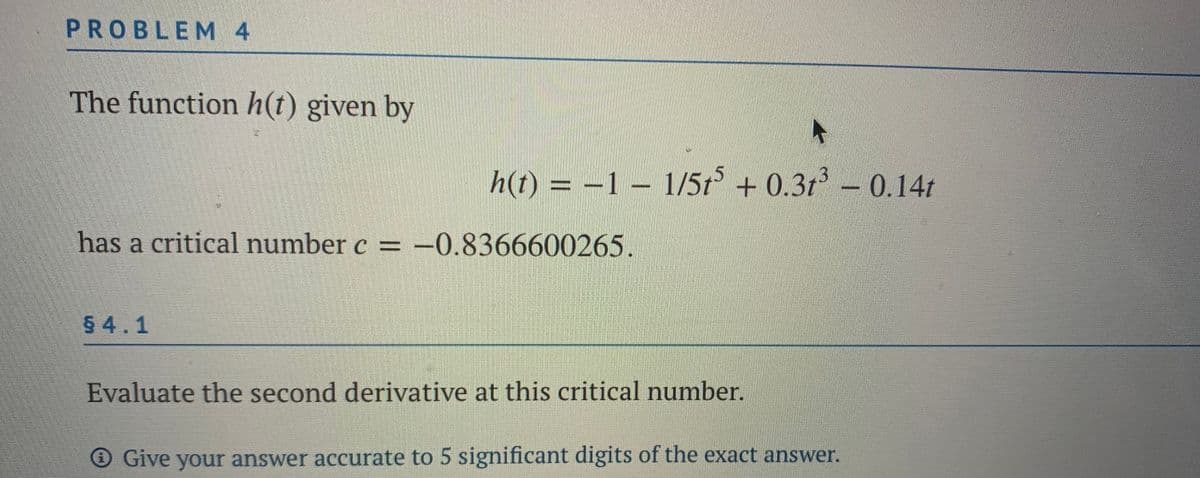 PROBLEM 4
The function h(t) given by
h(t) = –1 – 1/5t + 0.3t³ – 0.14t
has a critical number c = -0.8366600265.
54.1
Evaluate the second derivative at this critical number.
Give your answer accurate to 5 significant digits of the exact answer.
