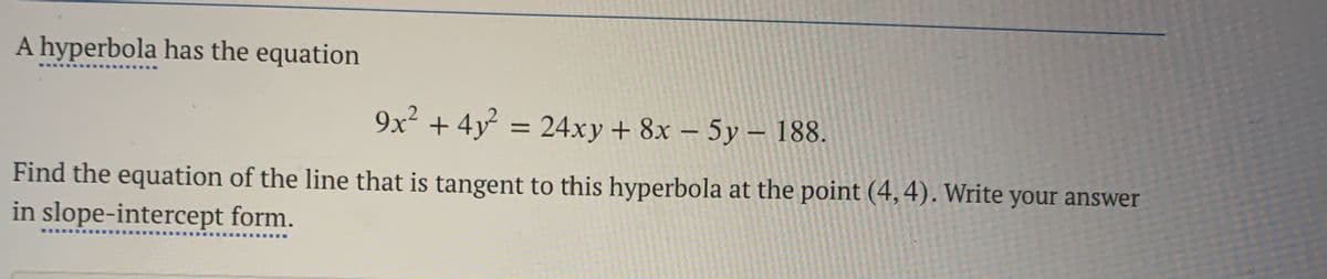 A hyperbola has the equation
9x² + 4y = 24xy + 8x – 5y – 188.
Find the equation of the line that is tangent to this hyperbola at the point (4,4). Write your answer
in slope-intercept form.
