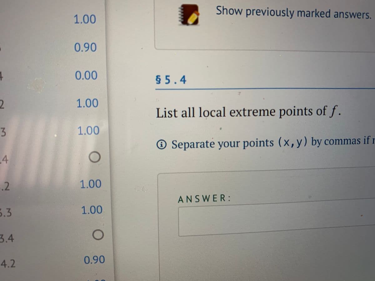 Show previously marked answers.
1.00
0.90
0.00
§ 5.4
2
1.00
List all local extreme points of f.
3
1.00
® Separate your points (x,y) by commas if r
.4
.2
1.00
ANSWER:
5.3
1.00
3.4
4.2
0.90
