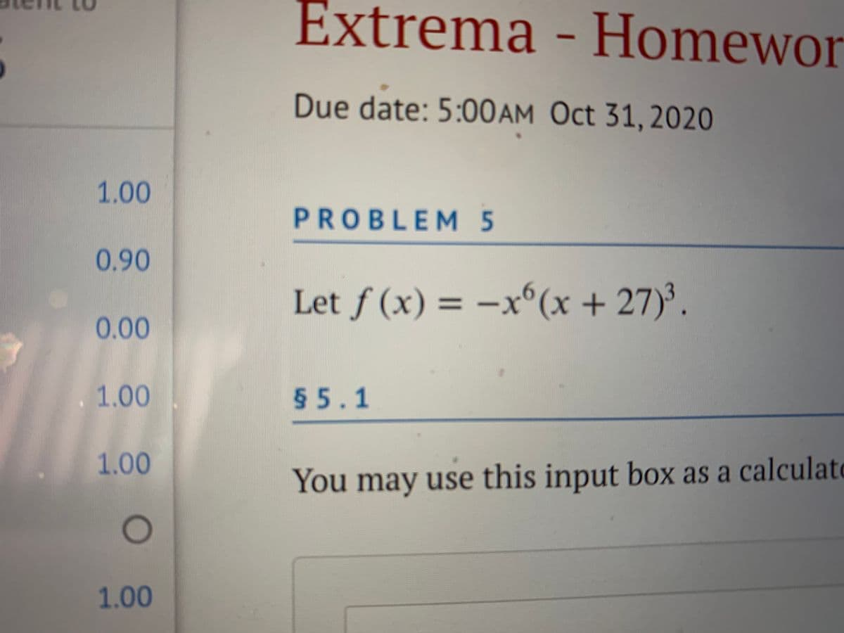 Extrema - Homewor
Due date: 5:00AM Oct 31, 2020
1.00
PROBLEM 5
0.90
Let f (x) = –x ).
(x+27
%3D
0.00
1.00
55.1
1.00
You may use this input box as a calculato
1.00
