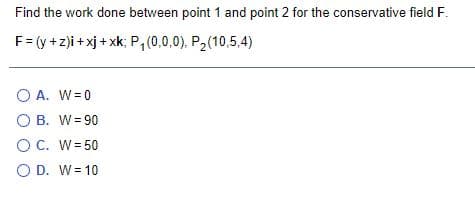 Find the work done between point 1 and point 2 for the conservative field F.
F= (y +z)i + xj + xk; P,(0,0,0), P2(10,5,4)
O A. W=0
O B. W= 90
OC. W= 50
O D. W= 10
