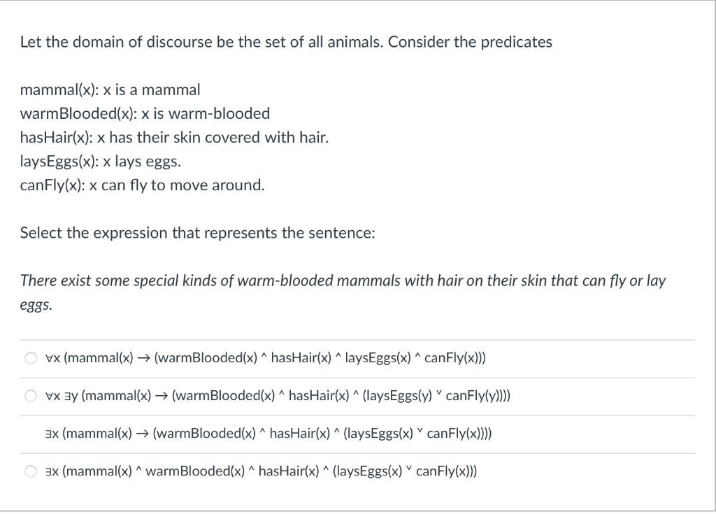 Let the domain of discourse be the set of all animals. Consider the predicates
mammal(x): x is a mammal
warmBlooded(x): x is warm-blooded
hasHair(x): x has their skin covered with hair.
laysEggs(x): x lays eggs.
canFly(x): x can fly to move around.
Select the expression that represents the sentence:
There exist some special kinds of warm-blooded mammals with hair on their skin that can fly or lay
eggs.
vx (mammal(x) → (warmBlooded(x) ^ hasHair(x) ^ laysEggs(x) ^ canFly(x)))
vx ³ (mammal(x) → (warmBlooded(x) ^ hasHair(x) ^ (laysEggs(y) canFly(y))))
3x (mammal(x) → (warmBlooded(x) ^ hasHair(x) ^ (laysEggs(x) canFly(x))))
3x (mammal(x)^ warm Blooded(x) ^ hasHair(x) ^ (laysEggs(x) canFly(x)))