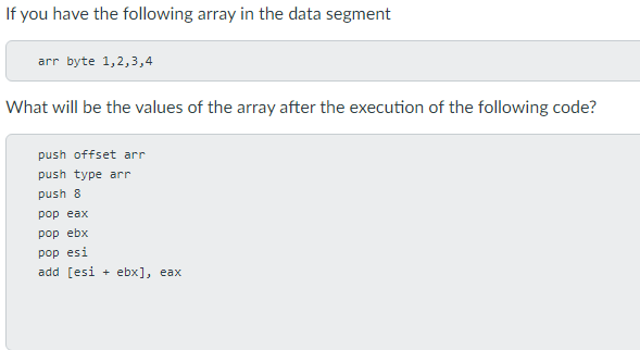 If you have the following array in the data segment
arr byte 1,2,3,4
What will be the values of the array after the execution of the following code?
push offset arr
push type arr
push 8
pop eax
pop ebx
pop esi
add [esi + ebx], eax