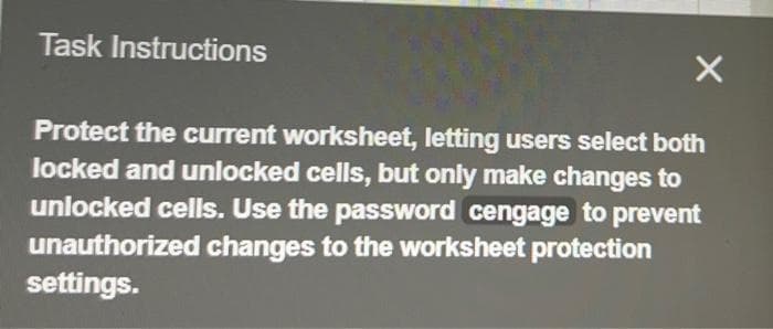 Task Instructions
X
Protect the current worksheet, letting users select both
locked and unlocked cells, but only make changes to
unlocked cells. Use the password cengage to prevent
unauthorized changes to the worksheet protection
settings.