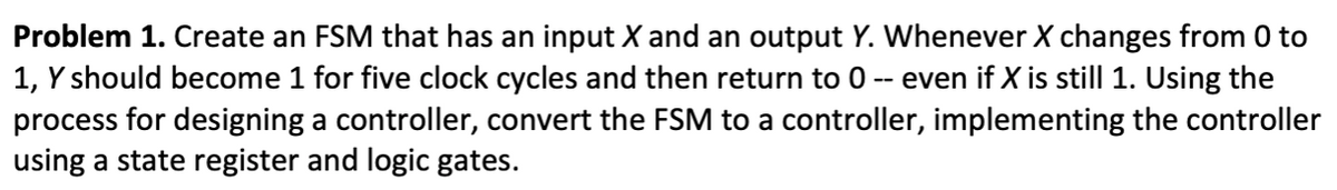 Problem 1. Create an FSM that has an input X and an output Y. Whenever X changes from 0 to
1, Y should become 1 for five clock cycles and then return to 0 ) -- even if X is still 1. Using the
process for designing a controller, convert the FSM to a controller, implementing the controller
using a state register and logic gates.