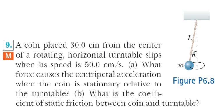 L
9. A coin placed 30.0 cm from the center
M of a rotating, horizontal turntable slips
when its speed is 50.0 cm/s. (a) What
force causes the centripetal acceleration
when the coin is stationary relative to
the turntable? (b) What is the coeffi-
m
Figure P6.8
cient of static friction between coin and turntable?
