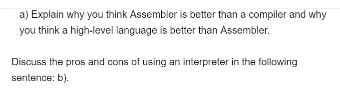 a) Explain why you think Assembler is better than a compiler and why
you think a high-level language is better than Assembler.
Discuss the pros and cons of using an interpreter in the following
sentence: b).