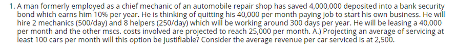 1. A man formerly employed as a chief mechanic of an automobile repair shop has saved 4,000,000 deposited into a bank security
bond which earns him 10% per year. He is thinking of quitting his 40,000 per month paying job to start his own business. He will
hire 2 mechanics (500/day) and 8 helpers (250/day) which will be working around 300 days per year. He will be leasing a 40,000
per month and the other mscs. costs involved are projected to reach 25,000 per month. A.) Projecting an average of servicing at
least 100 cars per month will this option be justifiable? Consider the average revenue per car serviced is at 2,500.
