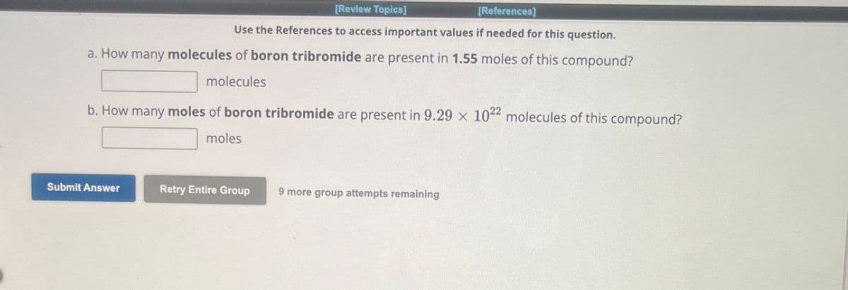 [Review Topics]
[References]
Use the References to access important values if needed for this question.
a. How many molecules of boron tribromide are present in 1.55 moles of this compound?
molecules
b. How many moles of boron tribromide are present in 9.29 x 1022 molecules of this compound?
moles
Submit Answer
Retry Entire Group
9 more group attempts remaining