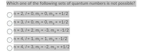 Which one of the following sets of quantum numbers is not possible?
n = 2, /= 0, m, 0, m = +1/2
n = 3, /= 0, m = 0, m₂ = +1/2
n = 3. /= 2, m,
n = 4. /= 1, m,
n = 4.1-3, m,
-3, m₂ = -1/2
1. m₂ = -1/2
-2, m = +1/2