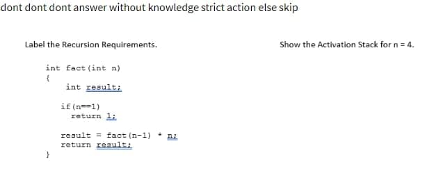 dont dont dont answer without knowledge strict action else skip
Label the Recursion Requirements.
int fact (int n)
{
int result;
}
if(n==1)
return 1;
result fact (n-1) ni
return result;
Show the Activation Stack for n = 4.
