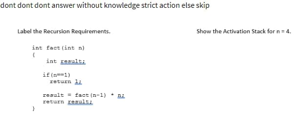 dont dont dont answer without knowledge strict action else skip
Label the Recursion Requirements.
int fact (int n)
{
int result;
}
if(n==1)
return 1;
result fact (n-1) n;
return result;
Show the Activation Stack for n = 4.
