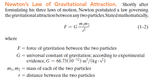 Newton's Law of Gravitational Attraction. Shortly after
formulating his three laws of motion, Newton postulated a law governing
the gravitational attraction between any two particles. Stated mathematically,
m¡m2
F = G-
(1–2)
where
F = force of gravitation between the two particles
G= universal constant of gravitation; according to experimental
evidence, G = 66.73(1o-12) m²/(kg - s²)
m1, m2 = mass of each of the two particles
r = distance between the two particles
