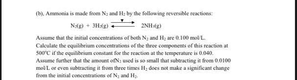 (b), Ammonia is made from N; and H: by the following reversible reactions:
N:(g) + 3H:(g)
2NH>(g)
Assume that the initial concentrations of both N2 and H2 are 0.100 mol/L.
Calculate the equilibrium concentrations of the three components of this reaction at
500°C if the equilibrium constant for the reaction at the temperature is 0.040.
Assume further that the amount ofN: used is so small that subtracting it from 0.0100
mol/L or even subtracting it from three times H, does not make a significant change
from the initial concentrations of N, and H.
