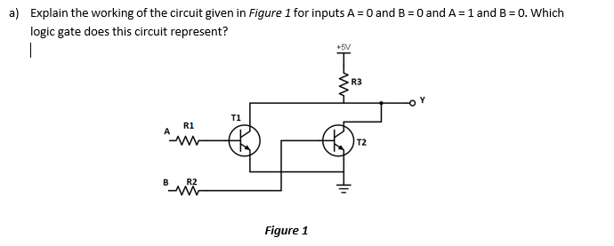 a) Explain the working of the circuit given in Figure 1 for inputs A = 0 and B = O and A = 1 and B = 0. Which
logic gate does this circuit represent?
|
R3
T1
R1
T2
B
R2
Figure 1
