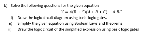 b) Solve the following questions for the given equation
Y = Ā(B + C)(A+ B + C) + A.BC
i) Draw the logic circuit diagram using basic logic gates.
ii) Simplify the given equation using Boolean Laws and theorems
iii)
Draw the logic circuit of the simplified expression using basic logic gates
